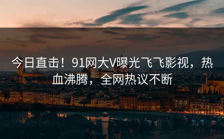 今日直击！91网大V曝光飞飞影视，热血沸腾，全网热议不断