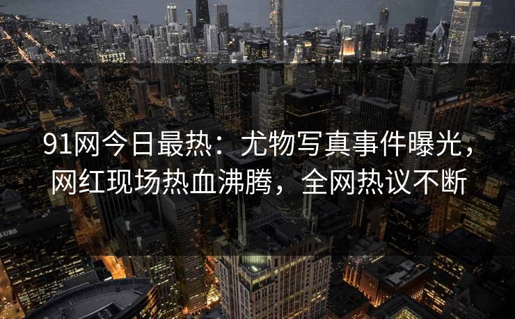 91网今日最热：尤物写真事件曝光，网红现场热血沸腾，全网热议不断
