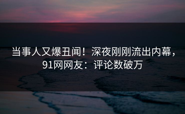 当事人又爆丑闻！深夜刚刚流出内幕，91网网友：评论数破万