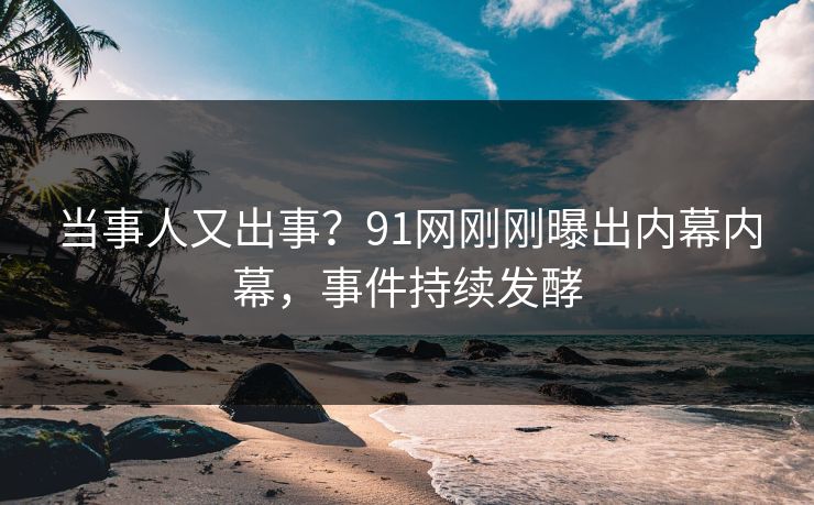 当事人又出事？91网刚刚曝出内幕内幕，事件持续发酵