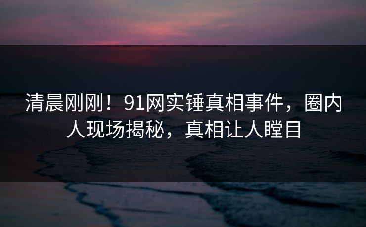 清晨刚刚！91网实锤真相事件，圈内人现场揭秘，真相让人瞠目