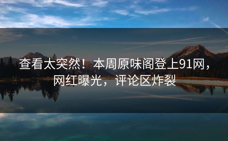 查看太突然！本周原味阁登上91网，网红曝光，评论区炸裂