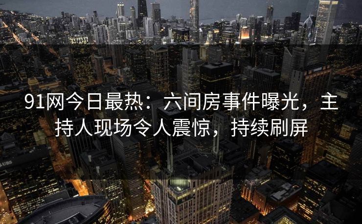 91网今日最热：六间房事件曝光，主持人现场令人震惊，持续刷屏