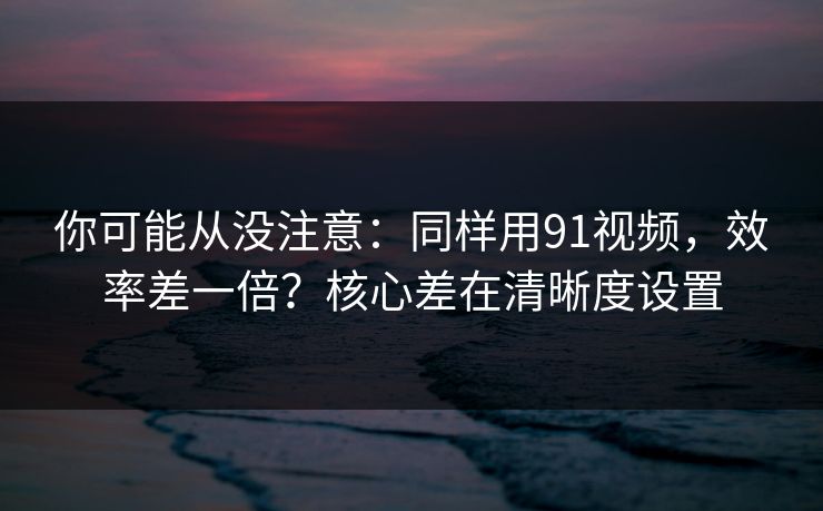 你可能从没注意:同样用91视频,效率差一倍?核心差在清晰度设置 你可能从没注意:同样用91视频,效率差一倍?核心差在清晰度设置