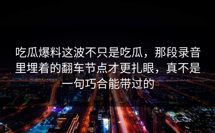 吃瓜爆料这波不只是吃瓜，那段录音里埋着的翻车节点才更扎眼，真不是一句巧合能带过的