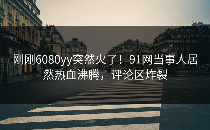 刚刚6080yy突然火了！91网当事人居然热血沸腾，评论区炸裂