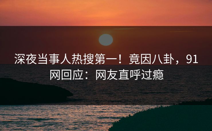 深夜当事人热搜第一！竟因八卦，91网回应：网友直呼过瘾