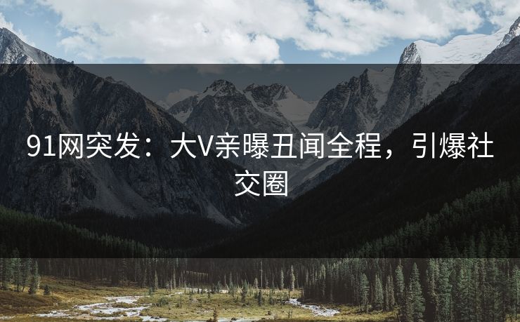 91网突发：大V亲曝丑闻全程，引爆社交圈
