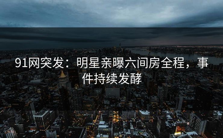 91网突发：明星亲曝六间房全程，事件持续发酵