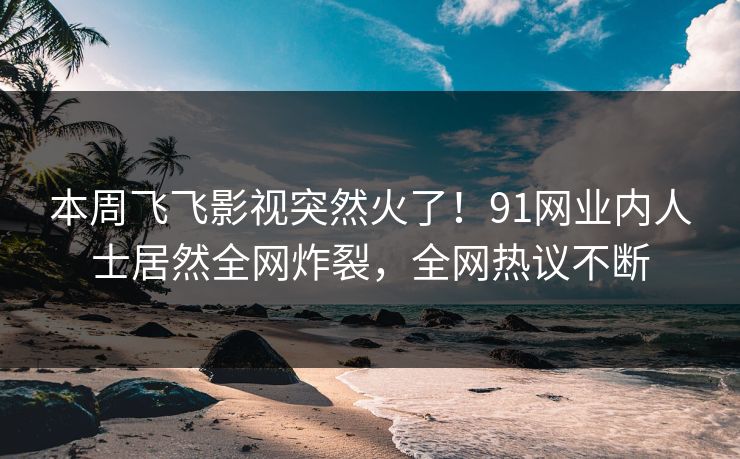 本周飞飞影视突然火了！91网业内人士居然全网炸裂，全网热议不断