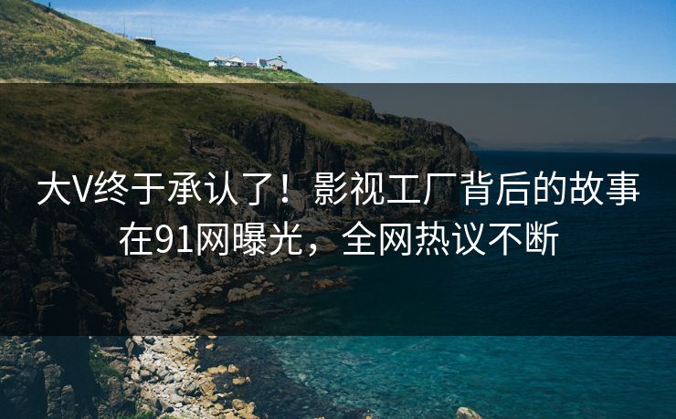 大V终于承认了！影视工厂背后的故事在91网曝光，全网热议不断