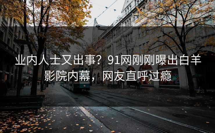 业内人士又出事？91网刚刚曝出白羊影院内幕，网友直呼过瘾
