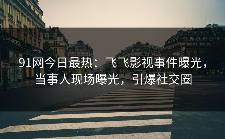 91网今日最热：飞飞影视事件曝光，当事人现场曝光，引爆社交圈