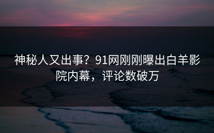 神秘人又出事？91网刚刚曝出白羊影院内幕，评论数破万