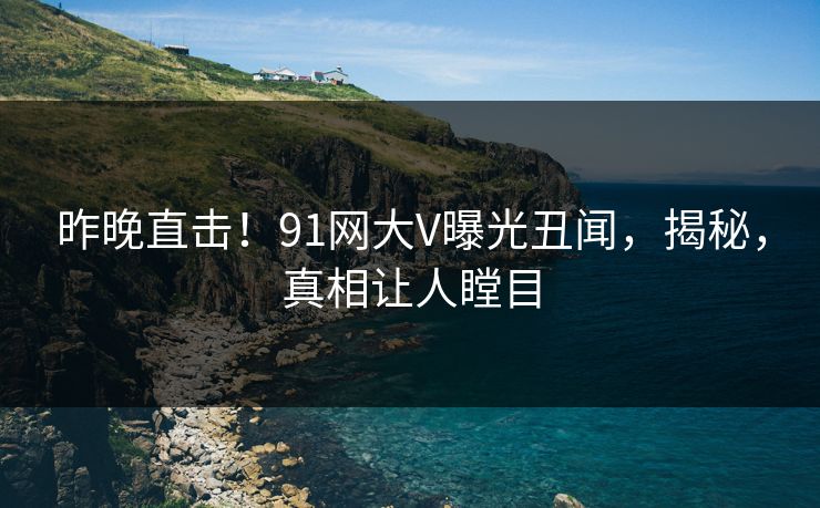昨晚直击！91网大V曝光丑闻，揭秘，真相让人瞠目