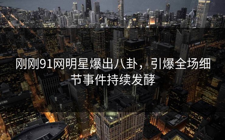 刚刚91网明星爆出八卦，引爆全场细节事件持续发酵