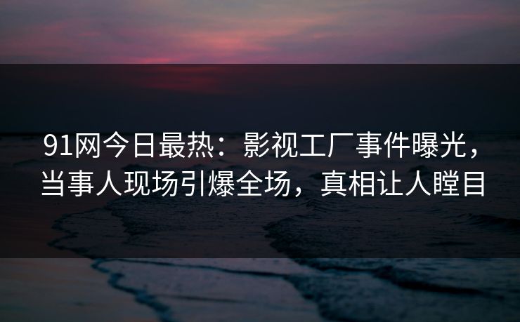 91网今日最热：影视工厂事件曝光，当事人现场引爆全场，真相让人瞠目