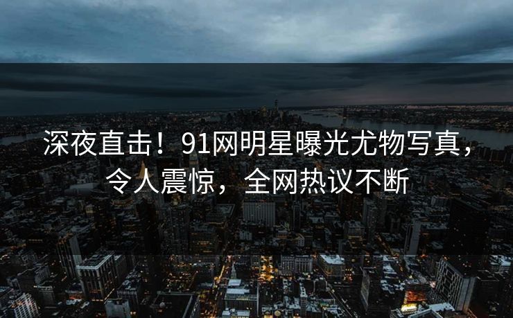 深夜直击！91网明星曝光尤物写真，令人震惊，全网热议不断