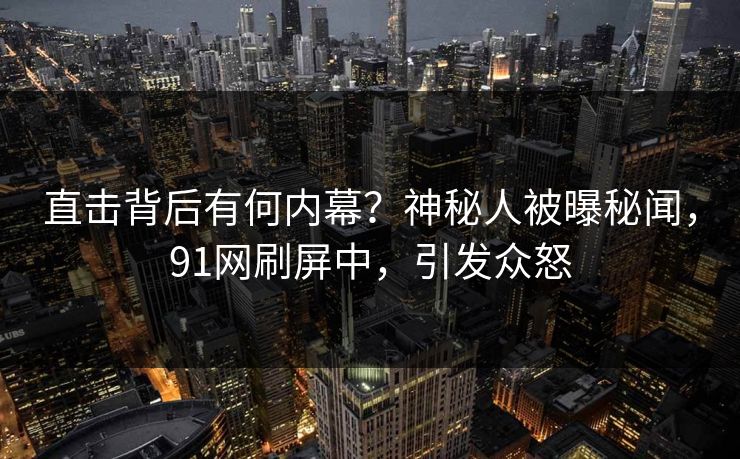 直击背后有何内幕？神秘人被曝秘闻，91网刷屏中，引发众怒