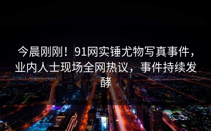 今晨刚刚！91网实锤尤物写真事件，业内人士现场全网热议，事件持续发酵
