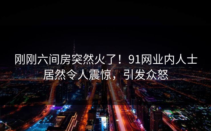刚刚六间房突然火了！91网业内人士居然令人震惊，引发众怒