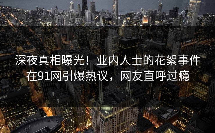 深夜真相曝光！业内人士的花絮事件在91网引爆热议，网友直呼过瘾