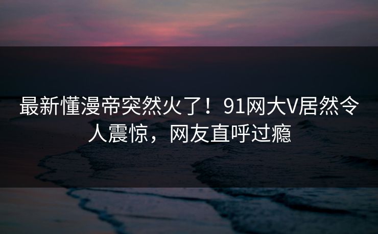 最新懂漫帝突然火了！91网大V居然令人震惊，网友直呼过瘾