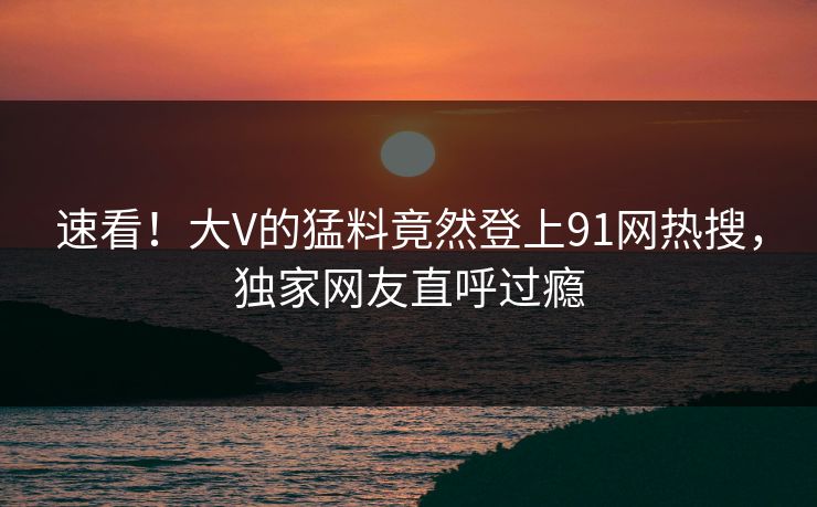 速看！大V的猛料竟然登上91网热搜，独家网友直呼过瘾