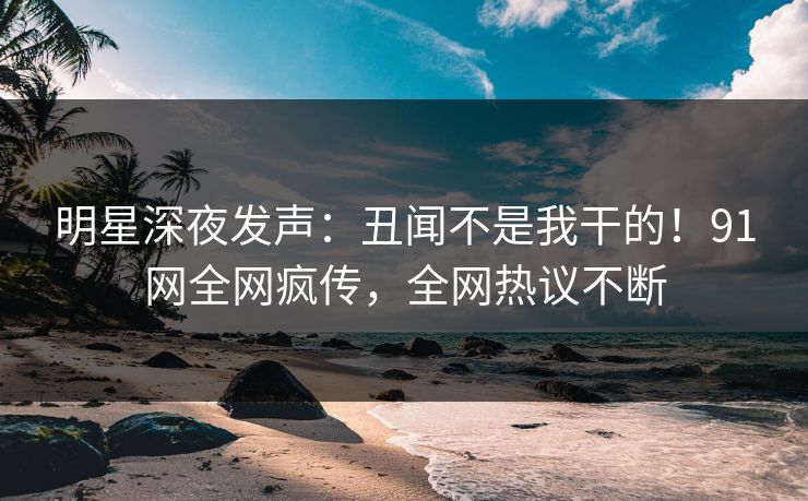 明星深夜发声：丑闻不是我干的！91网全网疯传，全网热议不断