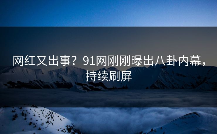 网红又出事？91网刚刚曝出八卦内幕，持续刷屏
