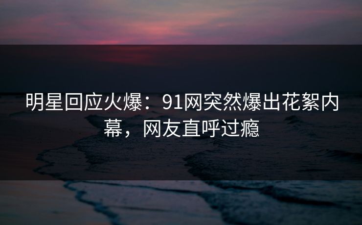 明星回应火爆：91网突然爆出花絮内幕，网友直呼过瘾