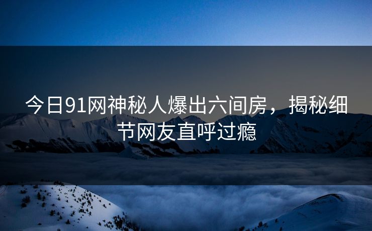 今日91网神秘人爆出六间房，揭秘细节网友直呼过瘾