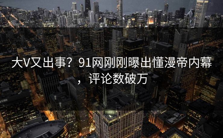 大V又出事？91网刚刚曝出懂漫帝内幕，评论数破万