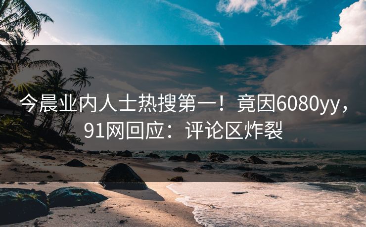 今晨业内人士热搜第一！竟因6080yy，91网回应：评论区炸裂