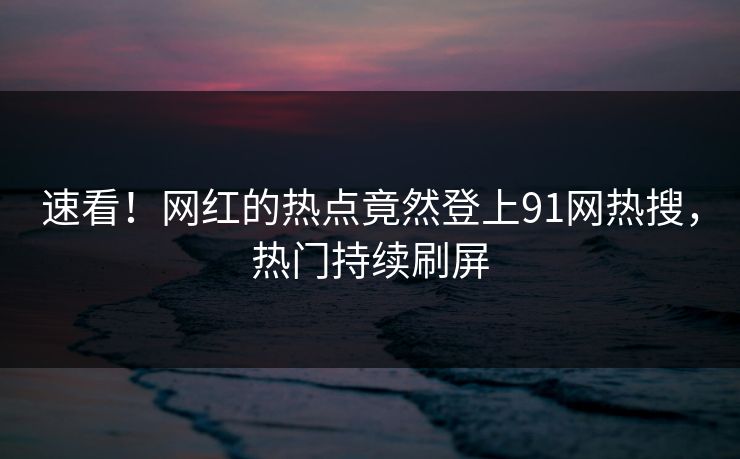 速看！网红的热点竟然登上91网热搜，热门持续刷屏
