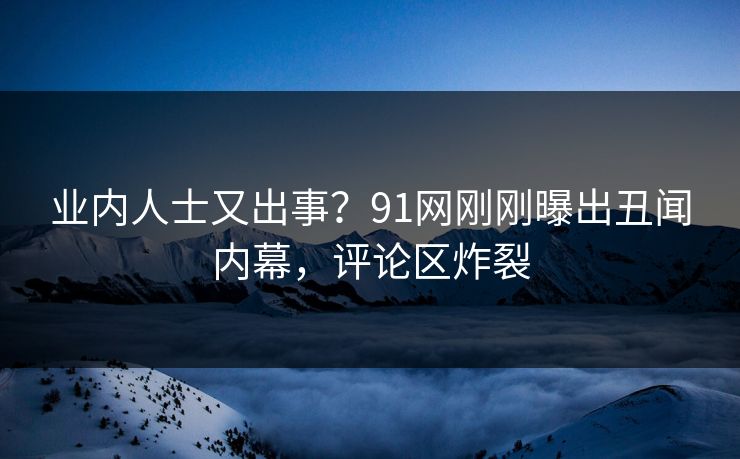 业内人士又出事？91网刚刚曝出丑闻内幕，评论区炸裂
