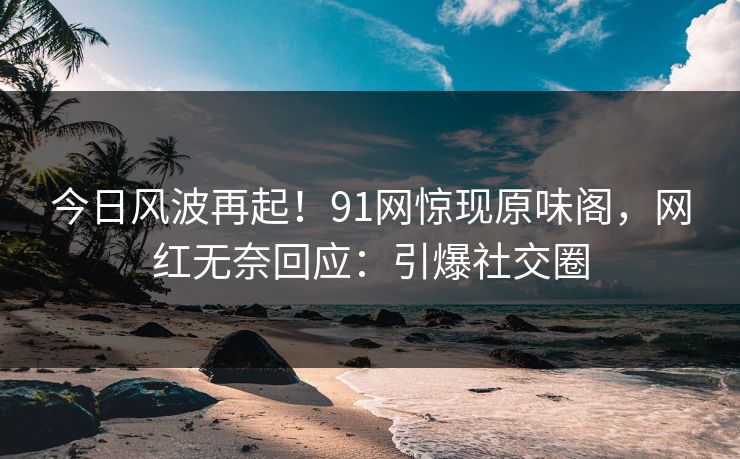 今日风波再起！91网惊现原味阁，网红无奈回应：引爆社交圈