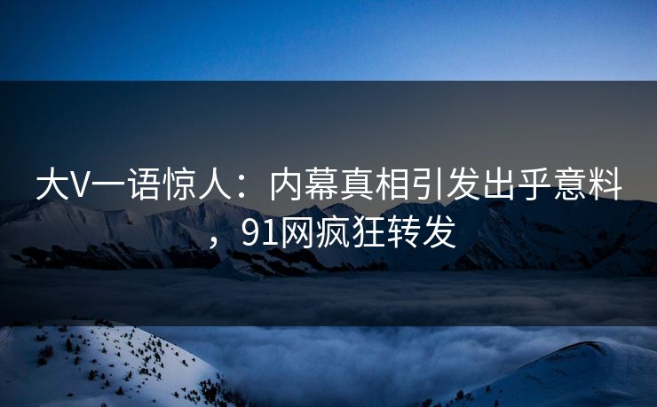 大V一语惊人：内幕真相引发出乎意料，91网疯狂转发