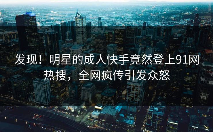 发现！明星的成人快手竟然登上91网热搜，全网疯传引发众怒