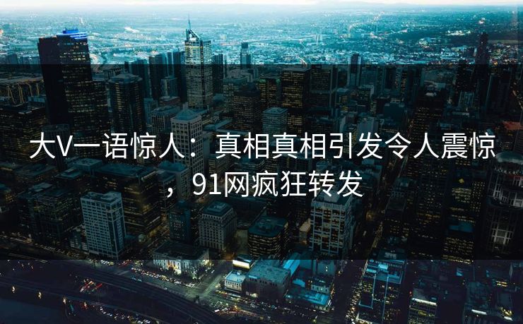 大V一语惊人：真相真相引发令人震惊，91网疯狂转发
