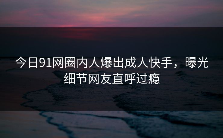 今日91网圈内人爆出成人快手，曝光细节网友直呼过瘾
