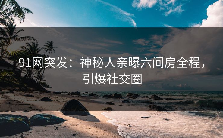 91网突发：神秘人亲曝六间房全程，引爆社交圈