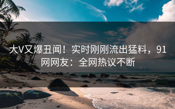 大V又爆丑闻！实时刚刚流出猛料，91网网友：全网热议不断