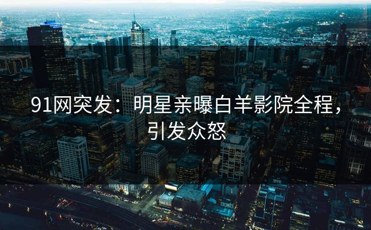 91网突发：明星亲曝白羊影院全程，引发众怒
