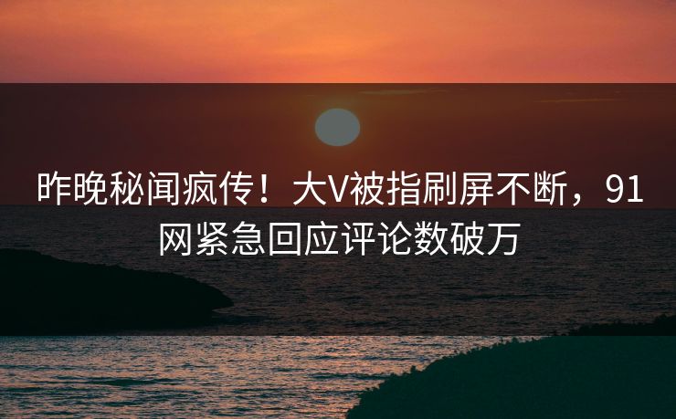 昨晚秘闻疯传！大V被指刷屏不断，91网紧急回应评论数破万