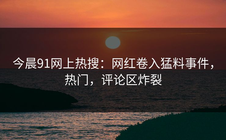 今晨91网上热搜：网红卷入猛料事件，热门，评论区炸裂