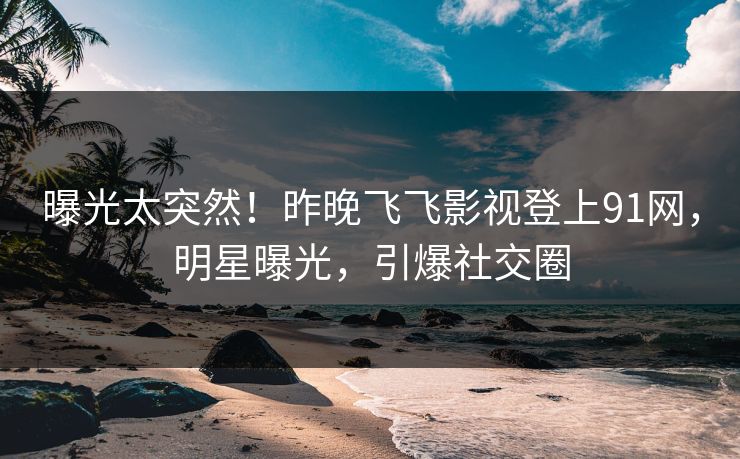 曝光太突然！昨晚飞飞影视登上91网，明星曝光，引爆社交圈