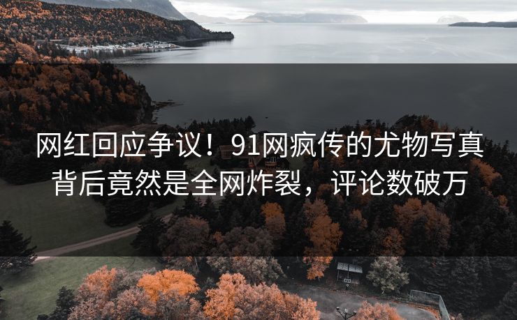 网红回应争议！91网疯传的尤物写真背后竟然是全网炸裂，评论数破万