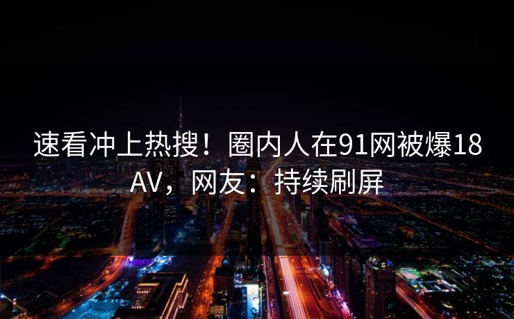 速看冲上热搜！圈内人在91网被爆18AV，网友：持续刷屏