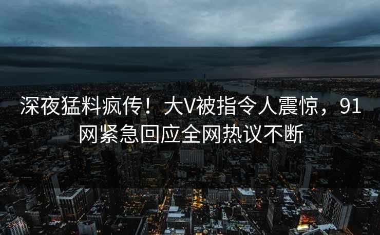 深夜猛料疯传！大V被指令人震惊，91网紧急回应全网热议不断